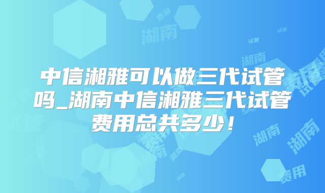 中信湘雅可以做三代试管吗_湖南中信湘雅三代试管费用总共多少！