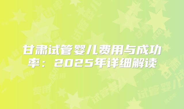 甘肃试管婴儿费用与成功率：2025年详细解读