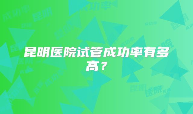 昆明医院试管成功率有多高?