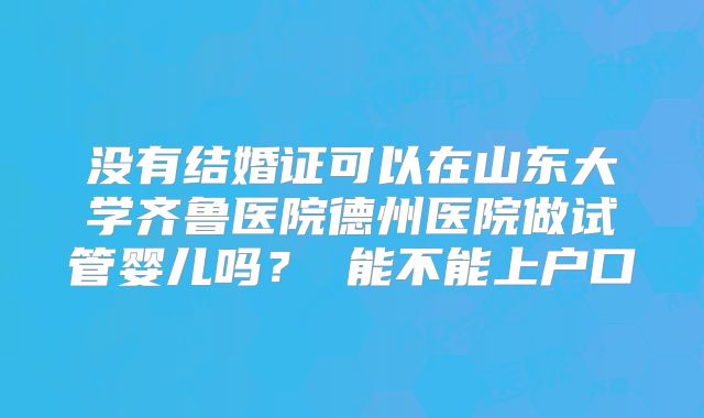 没有结婚证可以在山东大学齐鲁医院德州医院做试管婴儿吗？ 能不能上户口