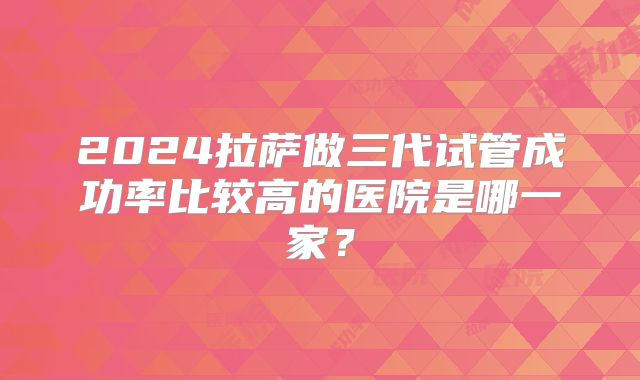 2024拉萨做三代试管成功率比较高的医院是哪一家？