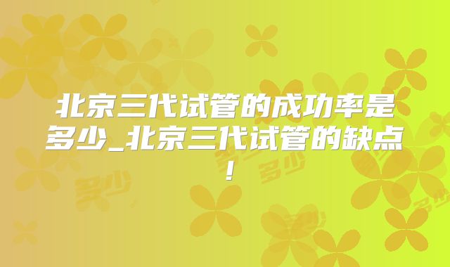 北京三代试管的成功率是多少_北京三代试管的缺点！