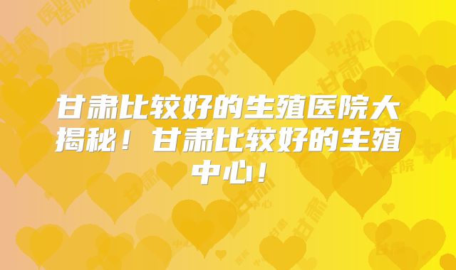 甘肃比较好的生殖医院大揭秘!甘肃比较好的生殖中心!