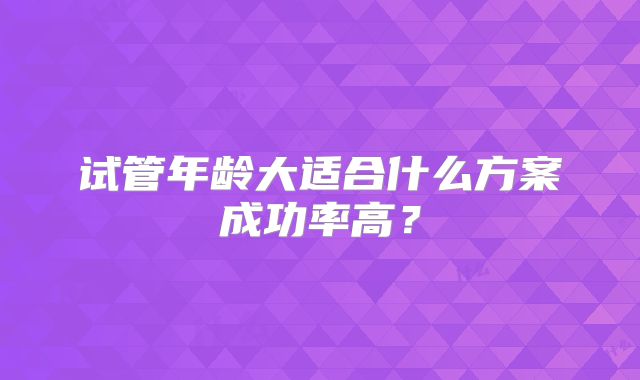 试管年龄大适合什么方案成功率高?