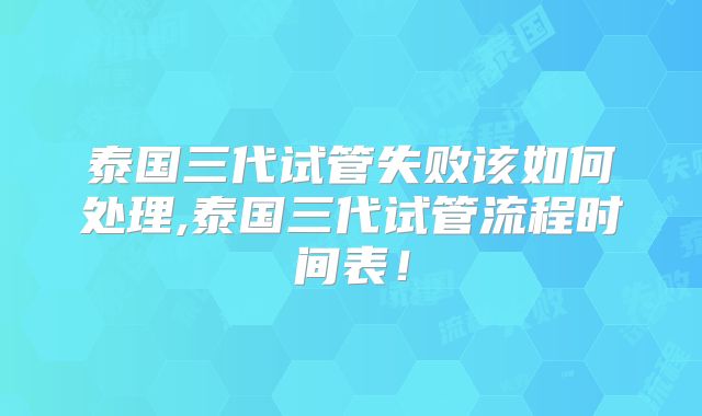 泰国三代试管失败该如何处理,泰国三代试管流程时间表！