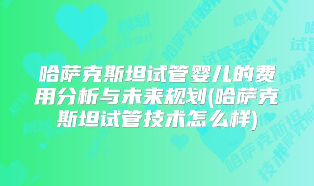 哈萨克斯坦试管婴儿的费用分析与未来规划(哈萨克斯坦试管技术怎么样)