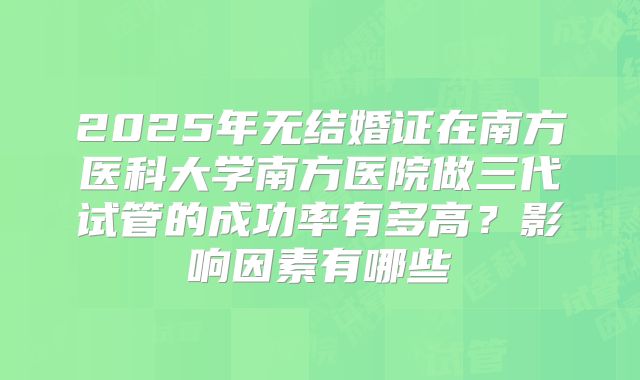 2025年无结婚证在南方医科大学南方医院做三代试管的成功率有多高？影响因素有哪些