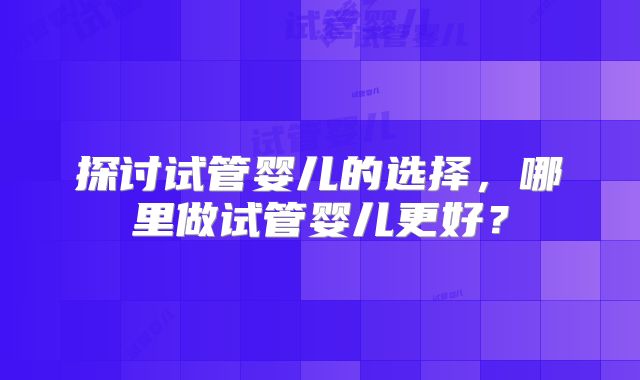 探讨试管婴儿的选择,哪里做试管婴儿更好?
