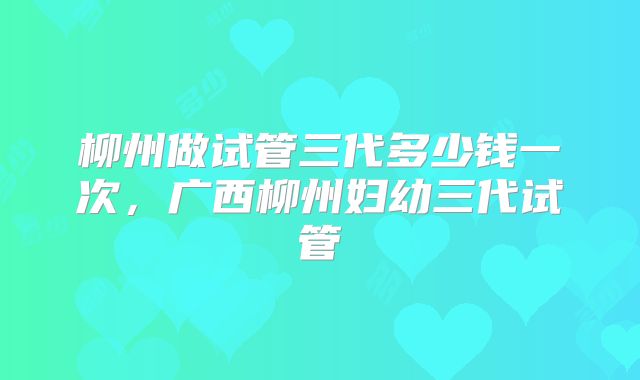 柳州做试管三代多少钱一次，广西柳州妇幼三代试管