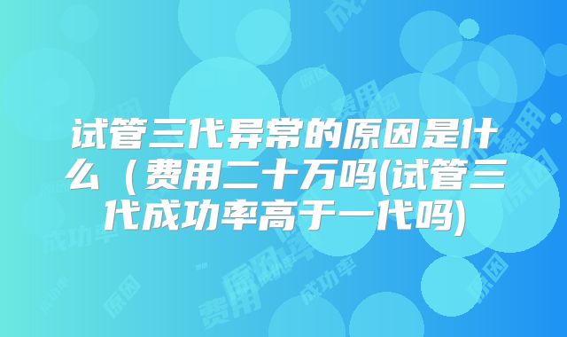试管三代异常的原因是什么（费用二十万吗(试管三代成功率高于一代吗)