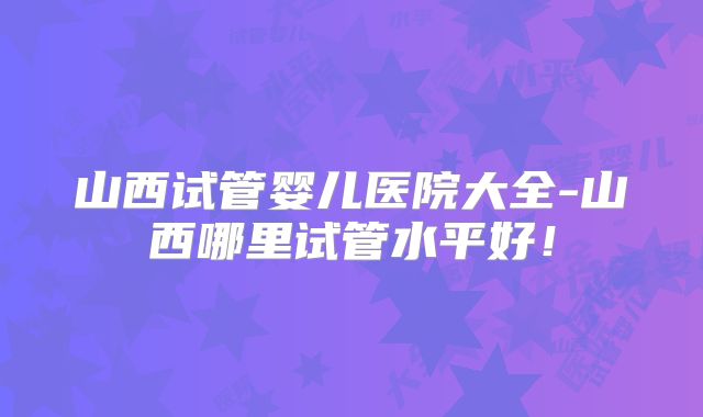 山西试管婴儿医院大全-山西哪里试管水平好!