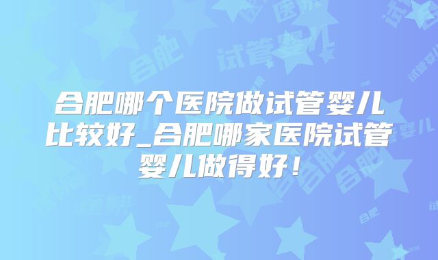 合肥哪个医院做试管婴儿比较好_合肥哪家医院试管婴儿做得好！