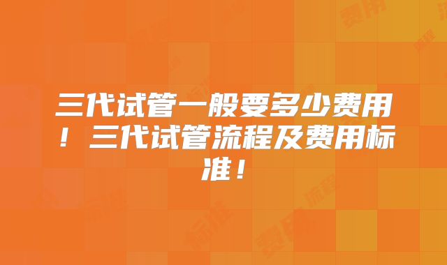 三代试管一般要多少费用!三代试管流程及费用标准!
