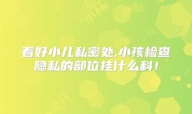 看好小儿私密处,小孩检查隐私的部位挂什么科!
