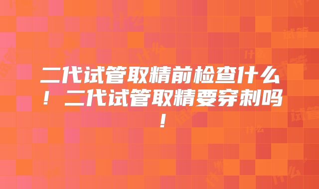 二代试管取精前检查什么!二代试管取精要穿刺吗!