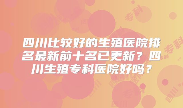 四川比较好的生殖医院排名最新前十名已更新？四川生殖专科医院好吗？