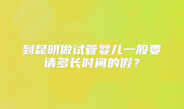 到昆明做试管婴儿一般要请多长时间的假?