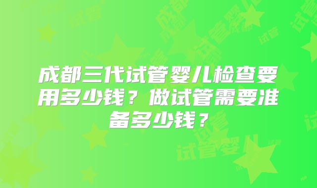 成都三代试管婴儿检查要用多少钱？做试管需要准备多少钱？