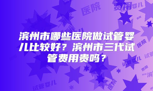 滨州市哪些医院做试管婴儿比较好？滨州市三代试管费用贵吗？