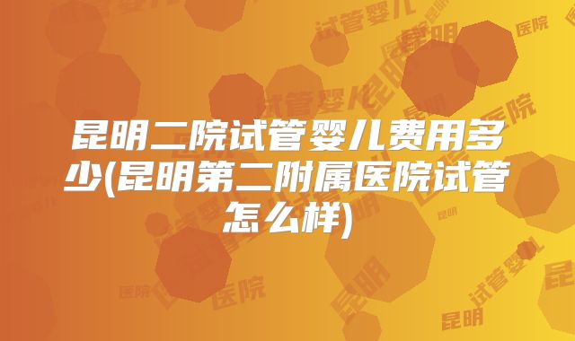 昆明二院试管婴儿费用多少(昆明第二附属医院试管怎么样)