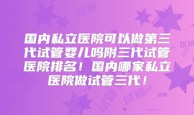 国内私立医院可以做第三代试管婴儿吗附三代试管医院排名！国内哪家私立医院做试管三代！