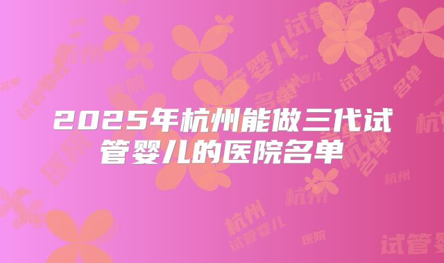 2025年杭州能做三代试管婴儿的医院名单