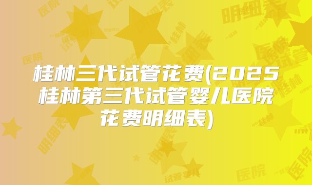 桂林三代试管花费(2025桂林第三代试管婴儿医院花费明细表)