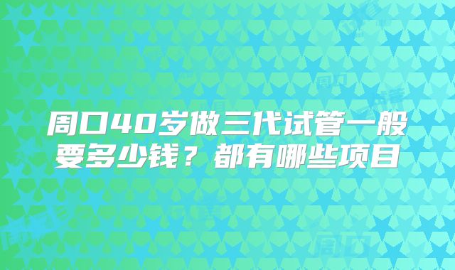 周口40岁做三代试管一般要多少钱？都有哪些项目