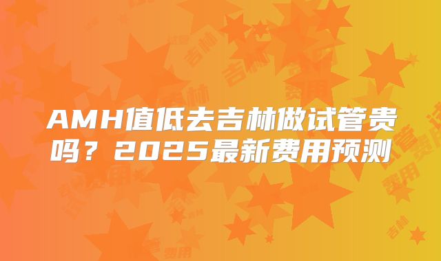 AMH值低去吉林做试管贵吗？2025最新费用预测