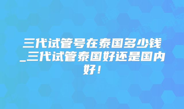 三代试管号在泰国多少钱_三代试管泰国好还是国内好!