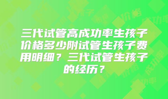 三代试管高成功率生孩子价格多少附试管生孩子费用明细?三代试管生孩子的经历?