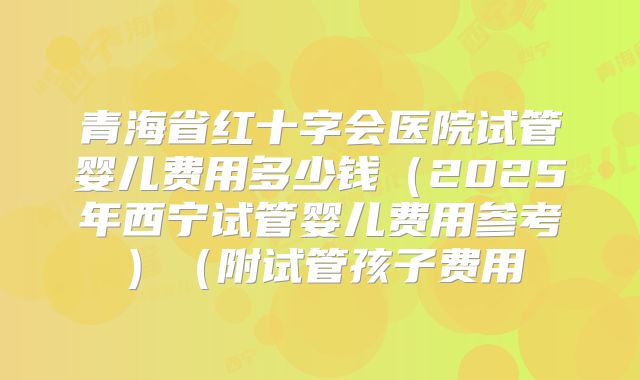 青海省红十字会医院试管婴儿费用多少钱(2025年西宁试管婴儿费用参考)(附试管孩子费用