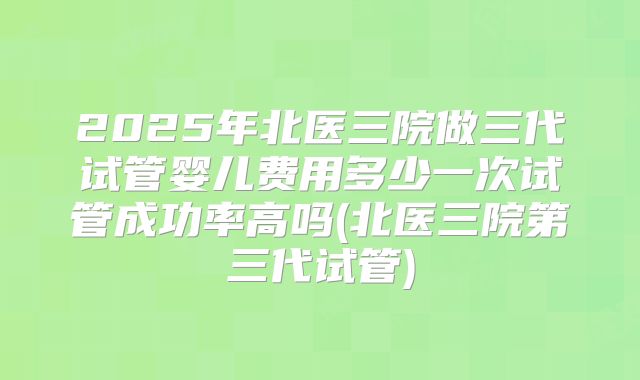 2025年北医三院做三代试管婴儿费用多少一次试管成功率高吗(北医三院第三代试管)