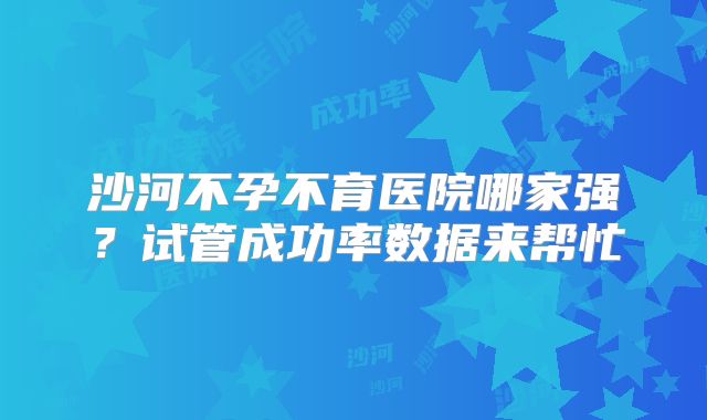 沙河不孕不育医院哪家强？试管成功率数据来帮忙