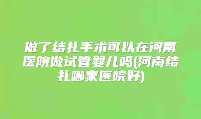 做了结扎手术可以在河南医院做试管婴儿吗(河南结扎哪家医院好)