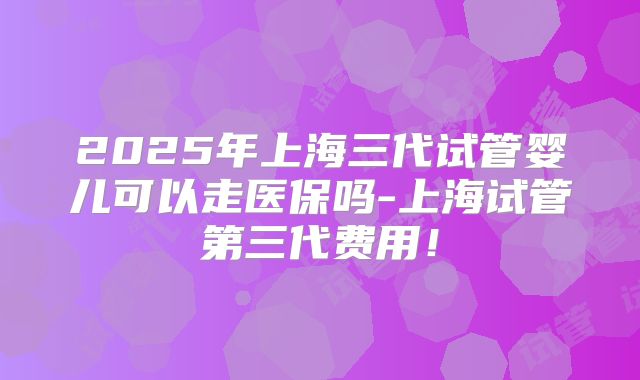 2025年上海三代试管婴儿可以走医保吗-上海试管第三代费用!