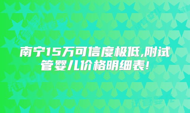南宁15万可信度极低,附试管婴儿价格明细表!