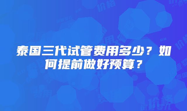 泰国三代试管费用多少？如何提前做好预算？