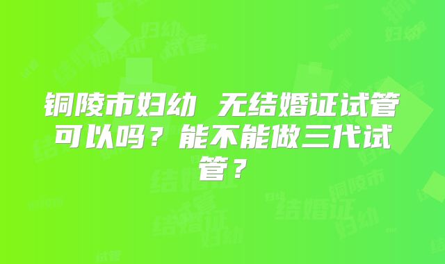 铜陵市妇幼 无结婚证试管可以吗?能不能做三代试管?