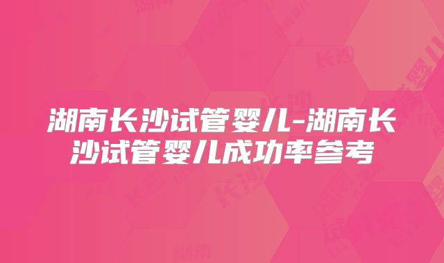 湖南长沙试管婴儿-湖南长沙试管婴儿成功率参考