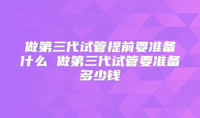 做第三代试管提前要准备什么 做第三代试管要准备多少钱