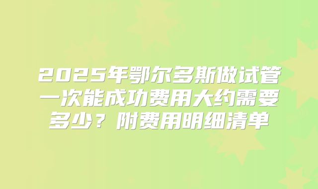 2025年鄂尔多斯做试管一次能成功费用大约需要多少？附费用明细清单