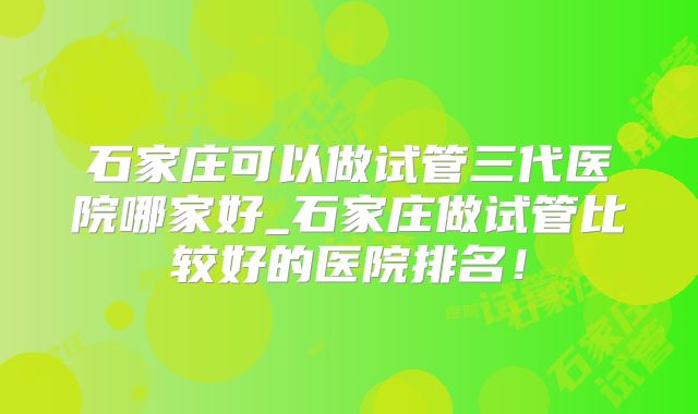 石家庄可以做试管三代医院哪家好_石家庄做试管比较好的医院排名!