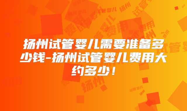扬州试管婴儿需要准备多少钱-扬州试管婴儿费用大约多少！