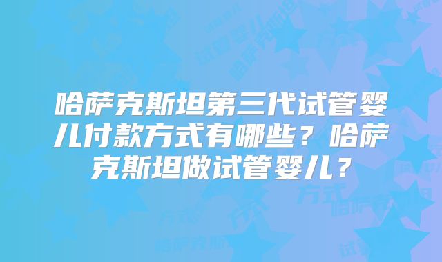 哈萨克斯坦第三代试管婴儿付款方式有哪些?哈萨克斯坦做试管婴儿?