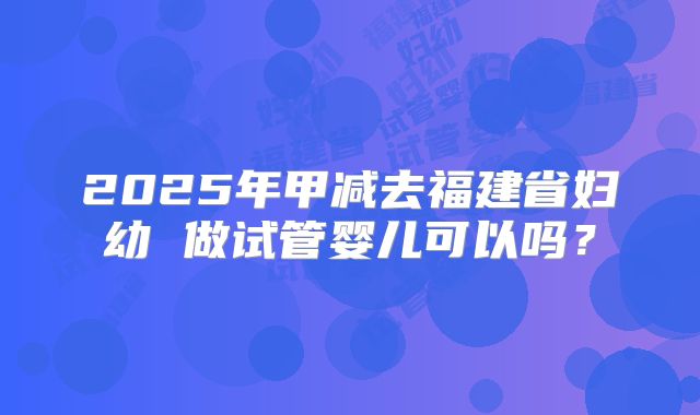 2025年甲减去福建省妇幼 做试管婴儿可以吗?