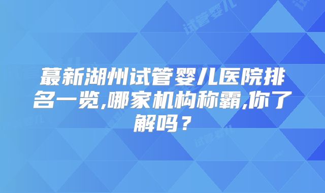 蕞新湖州试管婴儿医院排名一览,哪家机构称霸,你了解吗？