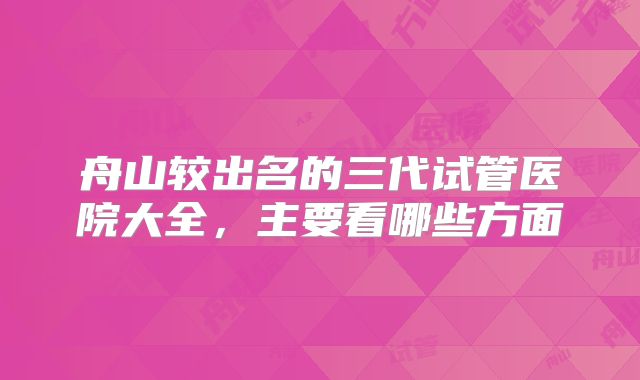 舟山较出名的三代试管医院大全，主要看哪些方面