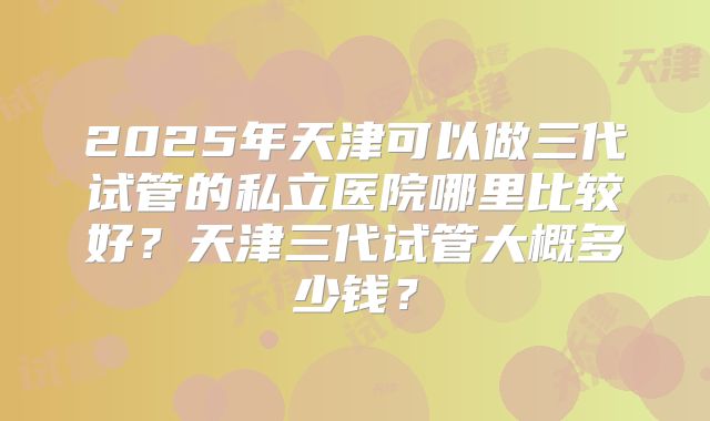 2025年天津可以做三代试管的私立医院哪里比较好?天津三代试管大概多少钱?