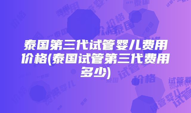 泰国第三代试管婴儿费用价格(泰国试管第三代费用多少)